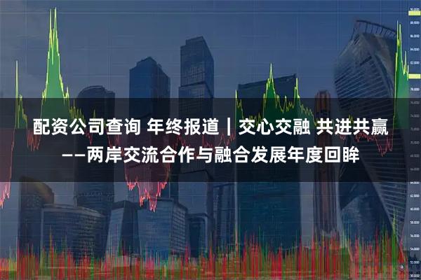 配资公司查询 年终报道｜交心交融 共进共赢——两岸交流合作与融合发展年度回眸
