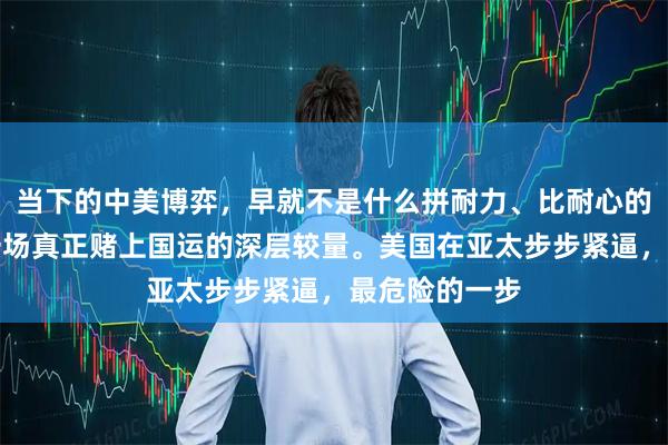 当下的中美博弈，早就不是什么拼耐力、比耐心的游戏，而是一场真正赌上国运的深层较量。美国在亚太步步紧逼，最危险的一步