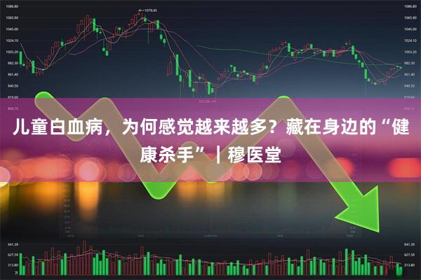 儿童白血病，为何感觉越来越多？藏在身边的“健康杀手”｜穆医堂
