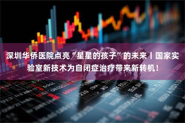 深圳华侨医院点亮“星星的孩子”的未来丨国家实验室新技术为自闭症治疗带来新转机！
