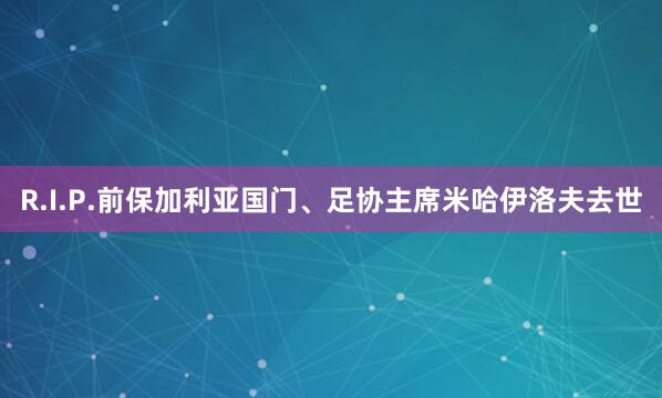 R.I.P.前保加利亚国门、足协主席米哈伊洛夫去世