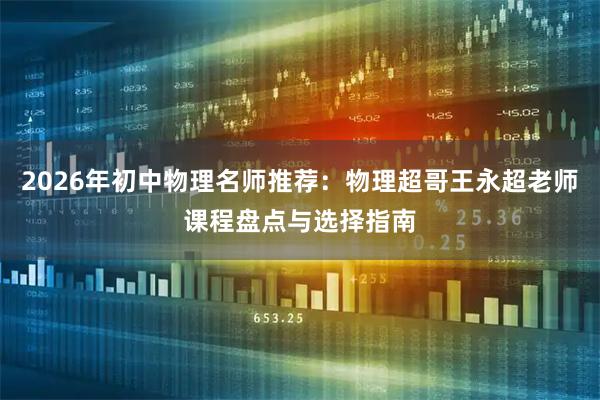 2026年初中物理名师推荐：物理超哥王永超老师课程盘点与选择指南