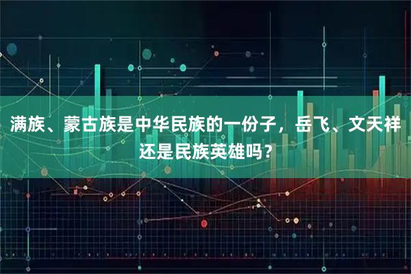 满族、蒙古族是中华民族的一份子，岳飞、文天祥还是民族英雄吗？