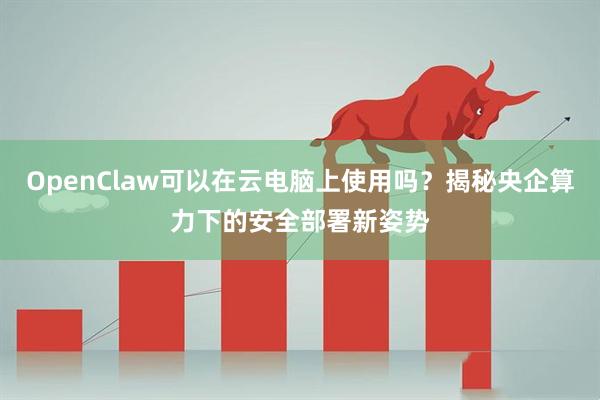 OpenClaw可以在云电脑上使用吗？揭秘央企算力下的安全部署新姿势
