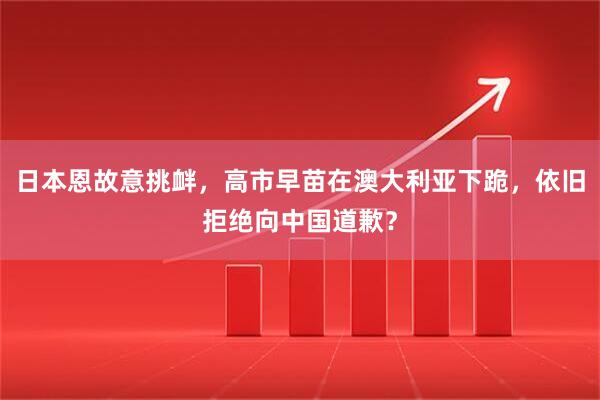 日本恩故意挑衅，高市早苗在澳大利亚下跪，依旧拒绝向中国道歉？