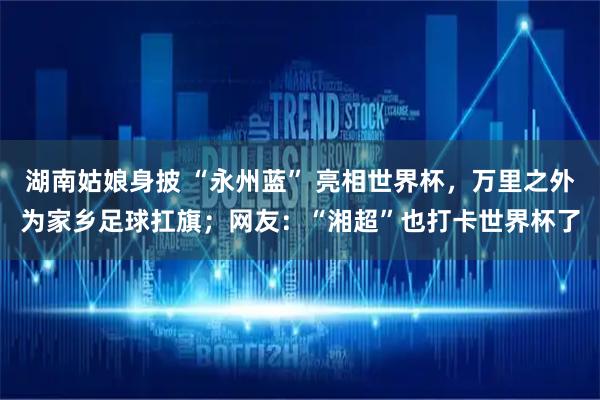 湖南姑娘身披 “永州蓝” 亮相世界杯,万里之外为家乡足球扛旗;网友:“湘超”也打卡世界杯了