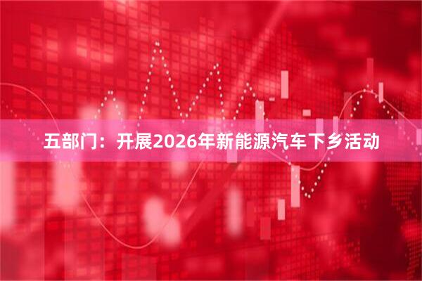 五部门：开展2026年新能源汽车下乡活动