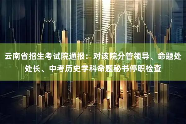 云南省招生考试院通报：对该院分管领导、命题处处长、中考历史学科命题秘书停职检查