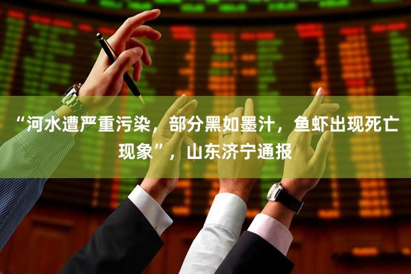 “河水遭严重污染，部分黑如墨汁，鱼虾出现死亡现象”，山东济宁通报