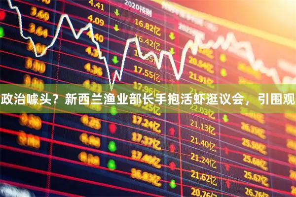 政治噱头？新西兰渔业部长手抱活虾逛议会，引围观