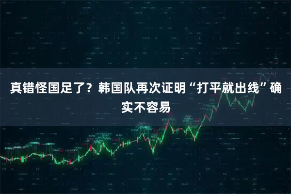 真错怪国足了？韩国队再次证明“打平就出线”确实不容易
