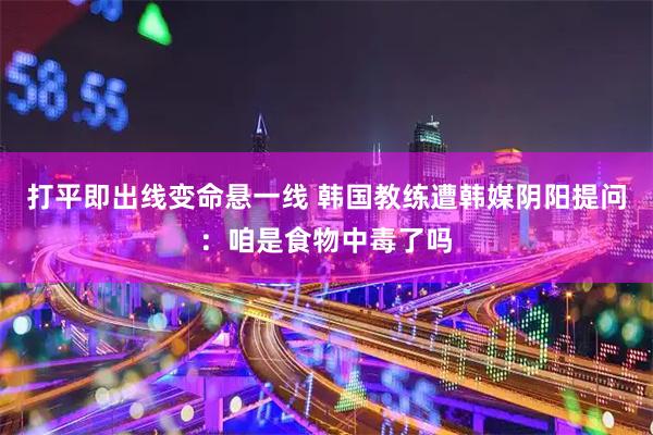 打平即出线变命悬一线 韩国教练遭韩媒阴阳提问：咱是食物中毒了吗